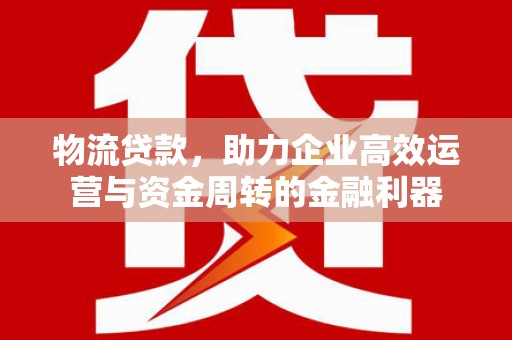 邛崃物流贷款，助力企业高效运营与资金周转的金融利器