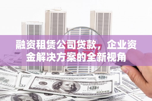 邛崃融资租赁公司贷款，企业资金解决方案的全新视角