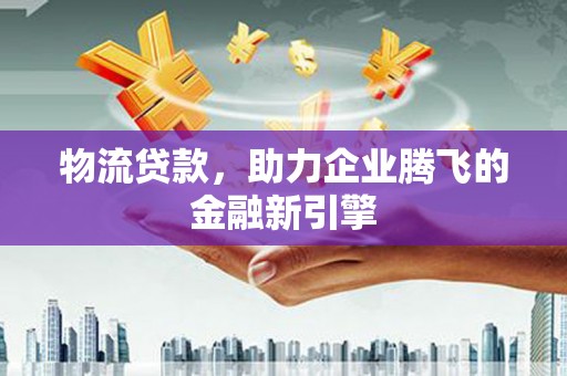 邛崃物流贷款，助力企业腾飞的金融新引擎