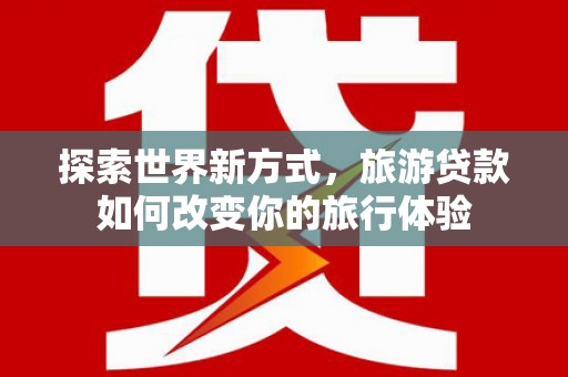 邛崃探索世界新方式，旅游贷款如何改变你的旅行体验