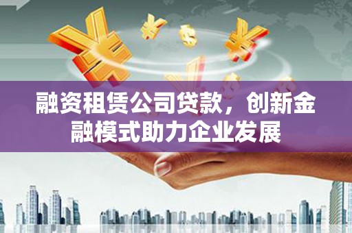 邛崃融资租赁公司贷款，创新金融模式助力企业发展