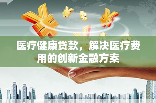 邛崃医疗健康贷款，解决医疗费用的创新金融方案