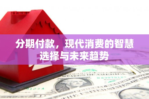 邛崃分期付款，现代消费的智慧选择与未来趋势